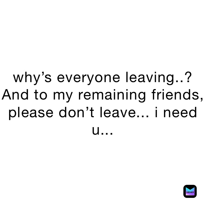 why’s everyone leaving..? And to my remaining friends, please don’t leave... i need u...