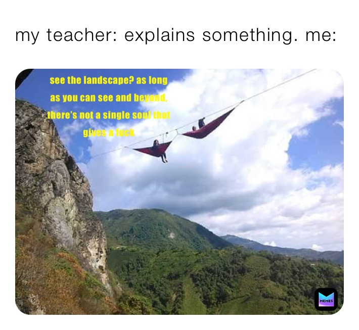 my teacher: explains something. me:
