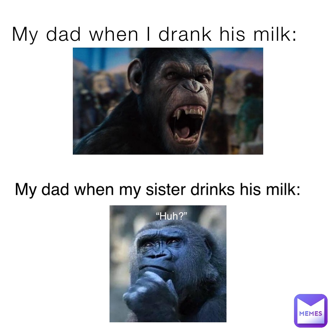 My dad when I drank his milk: My dad when my sister drinks his milk: “Huh?”