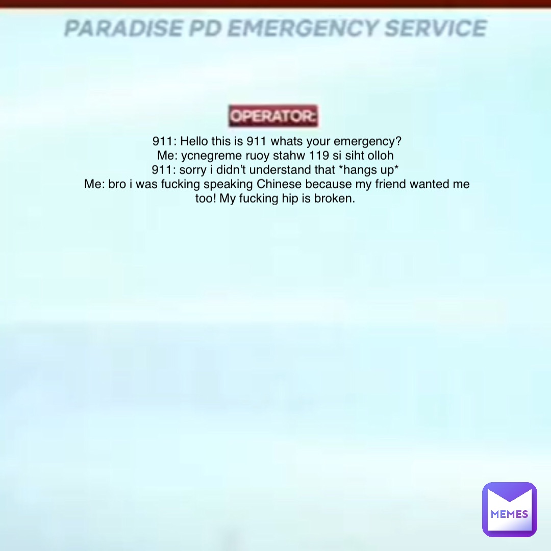 911: Hello this is 911 whats your emergency? 
Me: ycnegreme ruoy stahw 119 si siht olloh
911: sorry i didn’t understand that *hangs up*
Me: bro i was fucking speaking Chinese because my friend wanted me too! My fucking hip is broken.