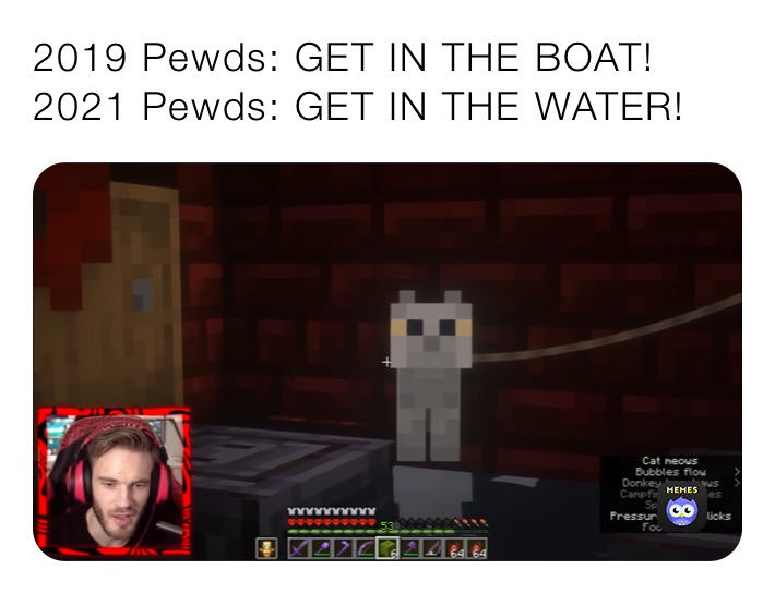 2019 Pewds: GET IN THE BOAT!
2021 Pewds: GET IN THE WATER!