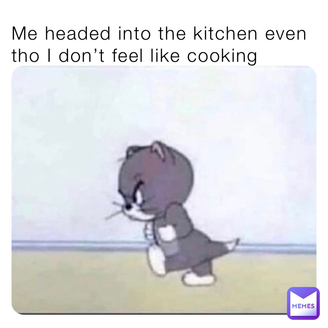 Me headed into the kitchen even tho I don’t feel like cooking