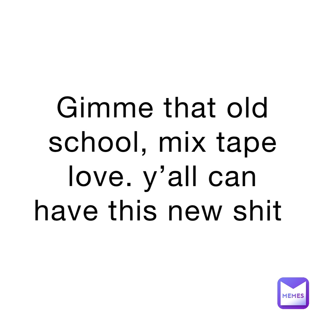 Gimme that old school, mix tape love. Y’all can have this new shit