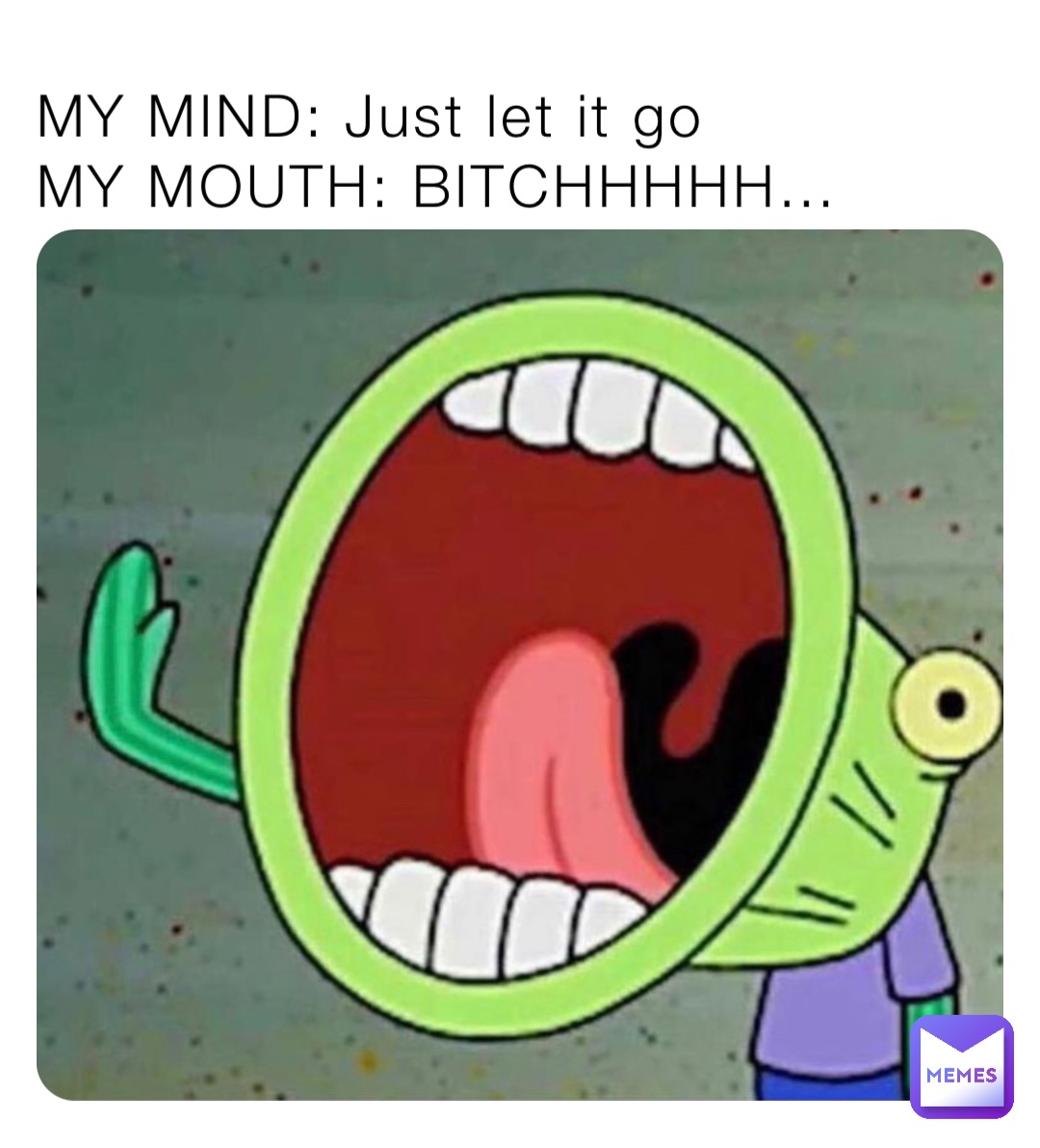 MY MIND: Just let it go
MY MOUTH: BITCHHHHH…