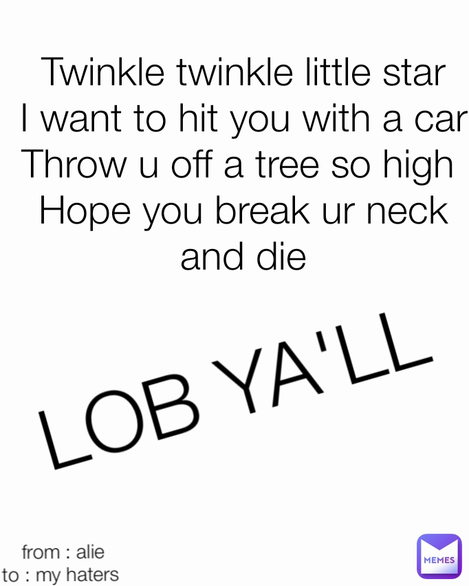 from : alie
to : my haters  LOB YA'LL Twinkle twinkle little star
I want to hit you with a car
Throw u off a tree so high 
Hope you break ur neck and die