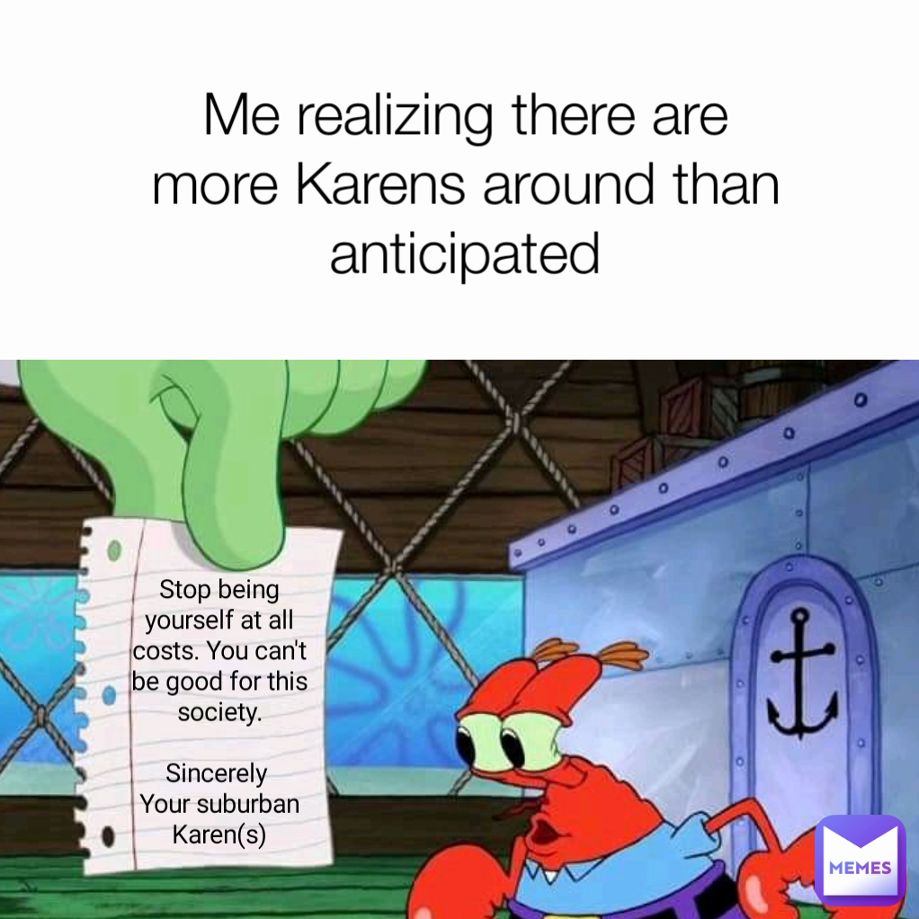 Stop being yourself at all costs. You can't be good for this society.

Sincerely 
Your suburban Karen(s) Me realizing there are more Karens around than anticipated