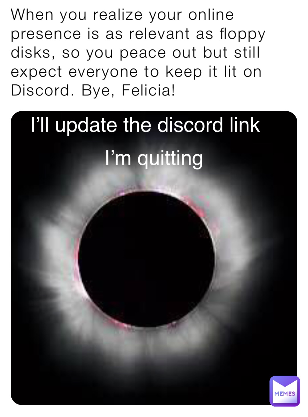 When you realize your online presence is as relevant as floppy disks, so you peace out but still expect everyone to keep it lit on Discord. Bye, Felicia! I’ll update the discord link I’m quitting