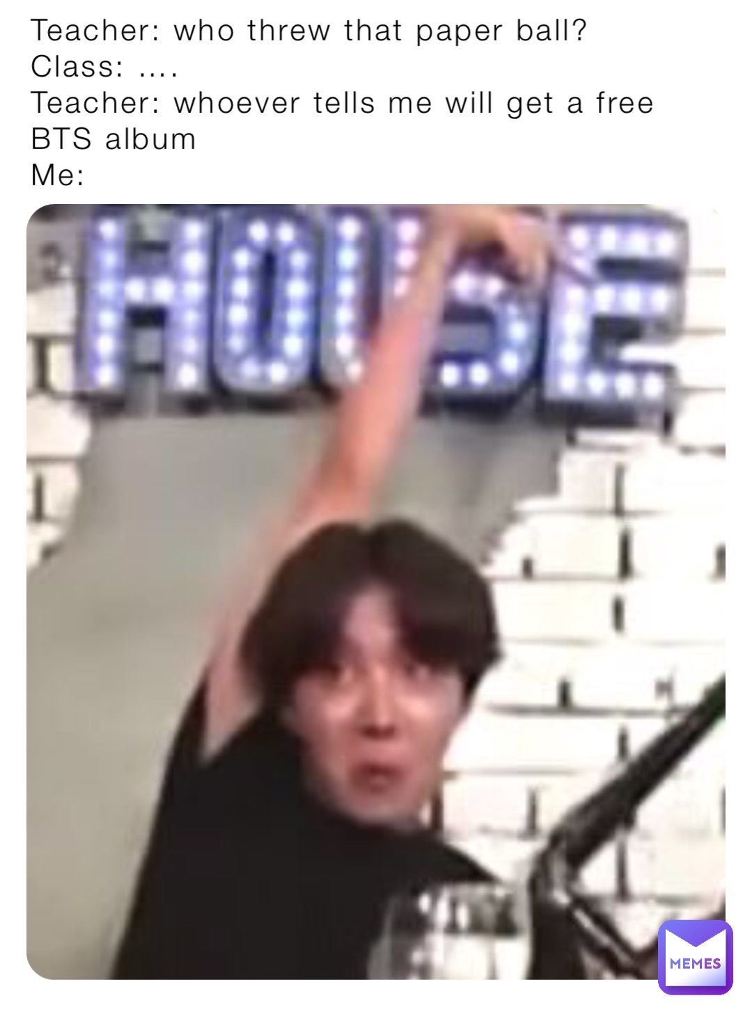 Teacher: who threw that paper ball?
Class: ….
Teacher: whoever tells me will get a free BTS album
Me: