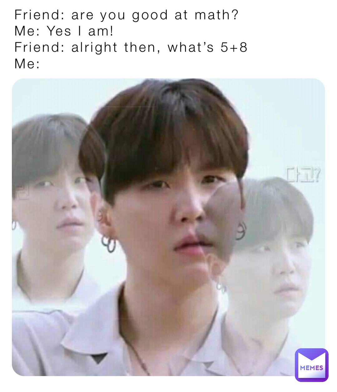 Friend: are you good at math?
Me: Yes I am!
Friend: alright then, what’s 5+8
Me:
