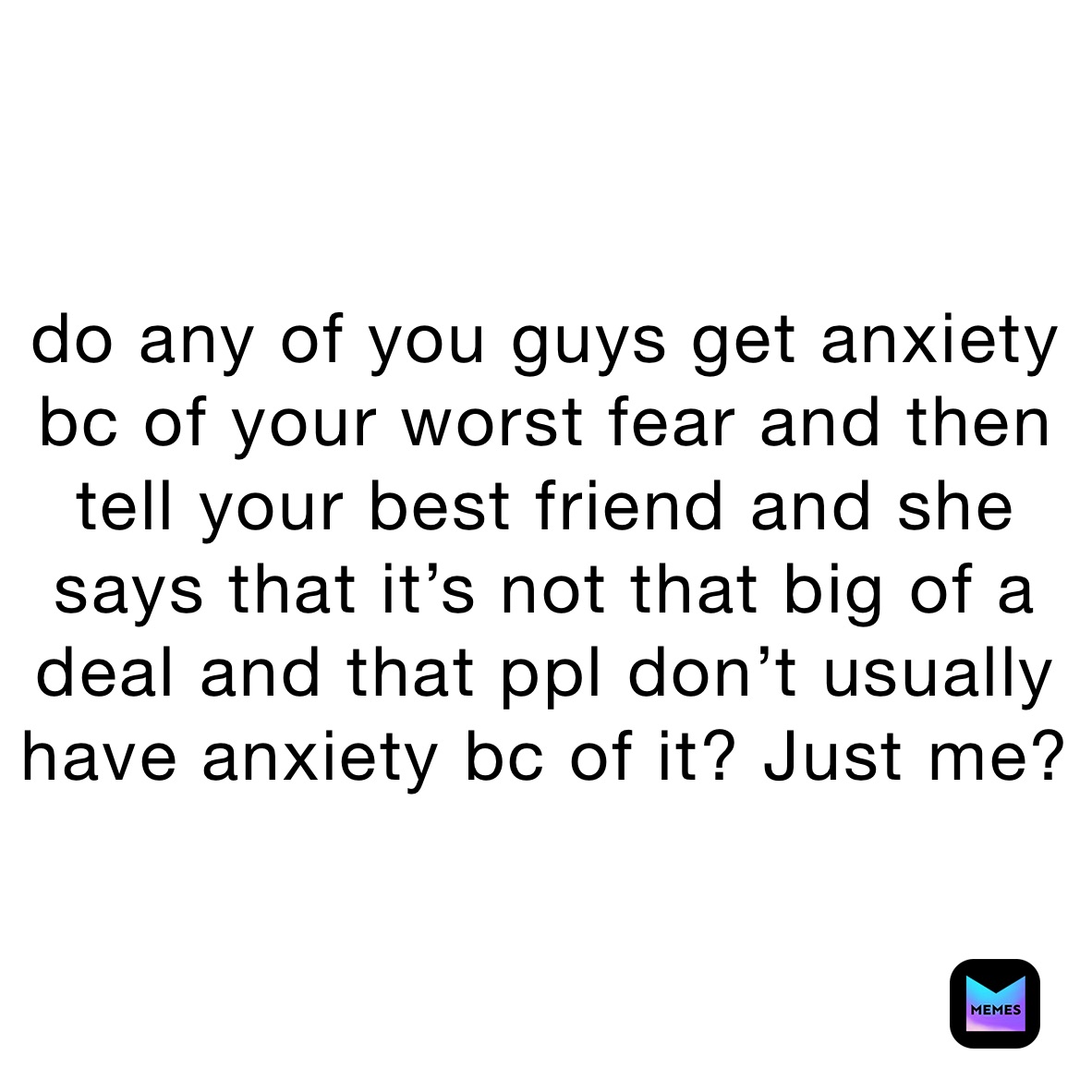 do any of you guys get anxiety bc of your worst fear and then tell your best friend and she says that it’s not that big of a deal and that ppl don’t usually have anxiety bc of it? Just me?