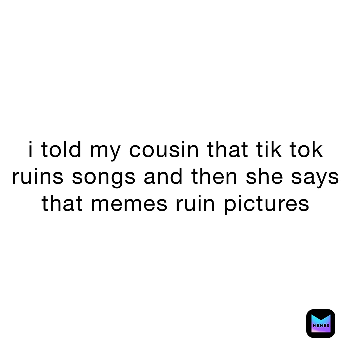 i told my cousin that tik tok ruins songs and then she says that memes ruin pictures 