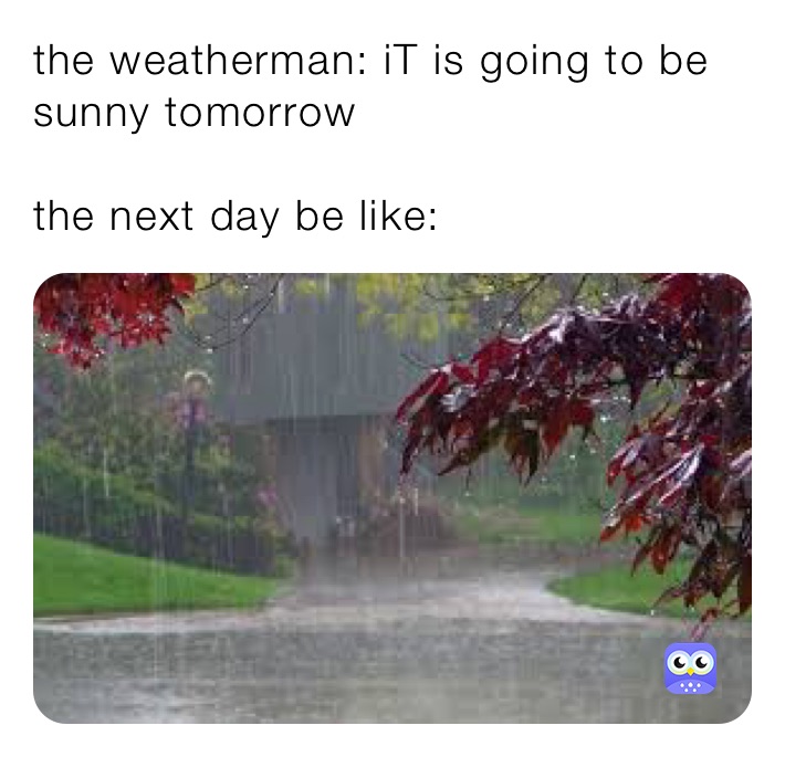 the weatherman: iT is going to be sunny tomorrow

the next day be like: