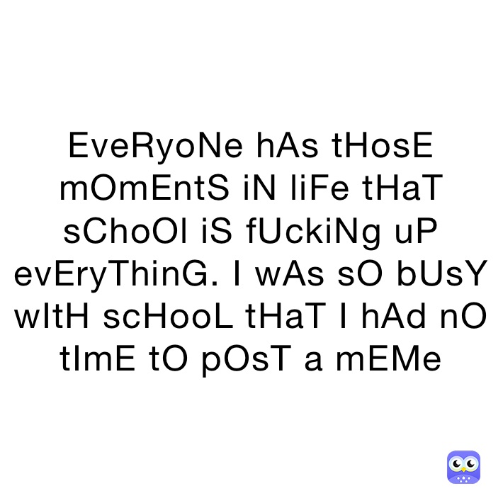 EveRyoNe hAs tHosE mOmEntS iN liFe tHaT sChoOl iS fUckiNg uP evEryThinG. I wAs sO bUsY wItH scHooL tHaT I hAd nO tImE tO pOsT a mEMe 