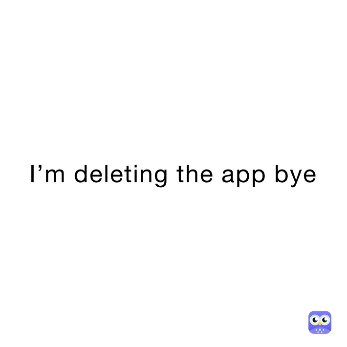 I’m deleting the app bye