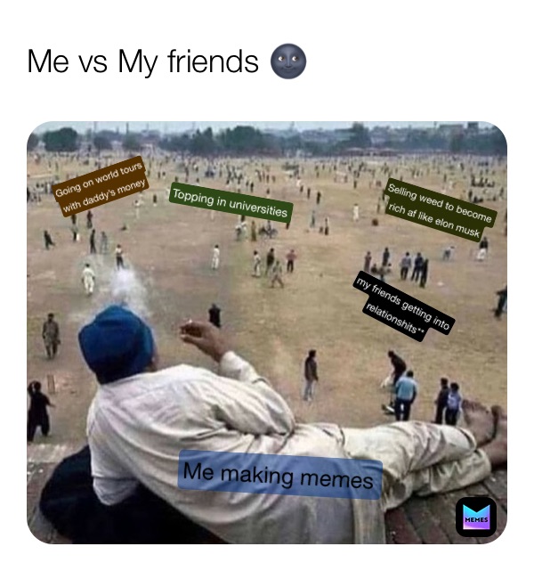 Me vs My friends 🌚 Me making memes  my friends getting into
relationshits** Going on world tours
with daddy’s money Topping in universities  Selling weed to become 
rich af like elon musk