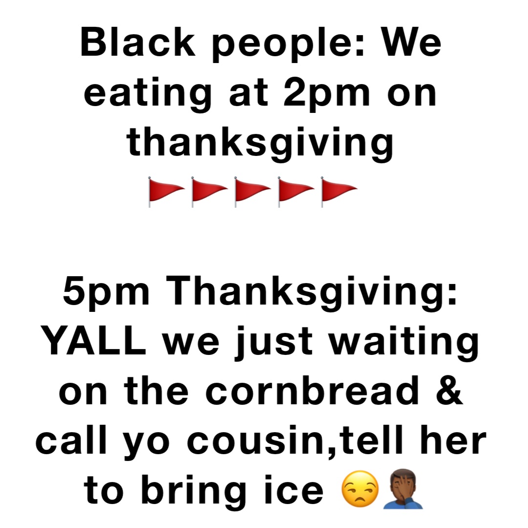 Black people: We eating at 2pm on thanksgiving 
🚩🚩🚩🚩🚩

5pm Thanksgiving: YALL we just waiting on the cornbread & call yo cousin,tell her to bring ice 😒🤦🏾‍♂️