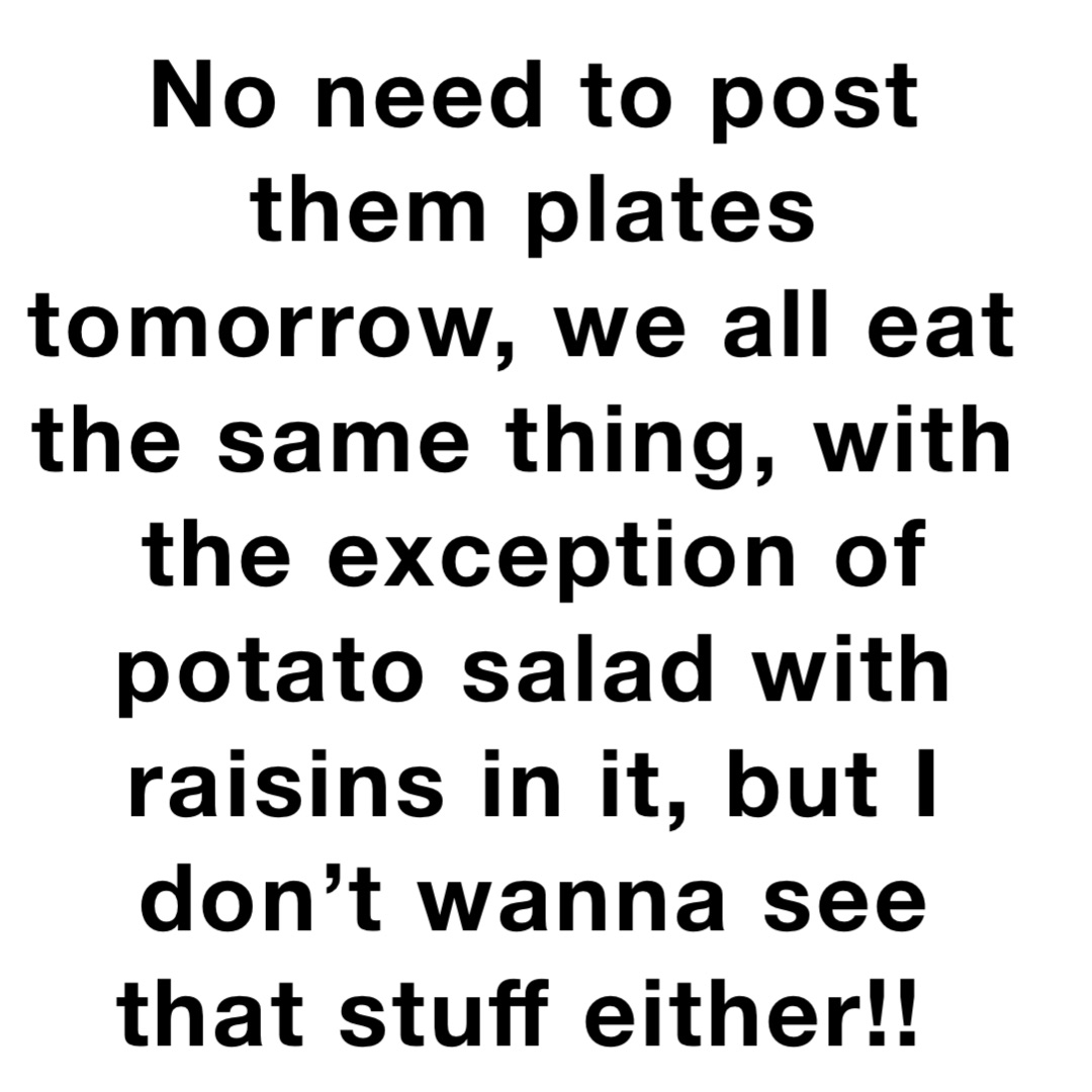 No need to post them plates tomorrow, we all eat the same thing, with the exception of potato salad with raisins in it, but I don’t wanna see that stuff either!!