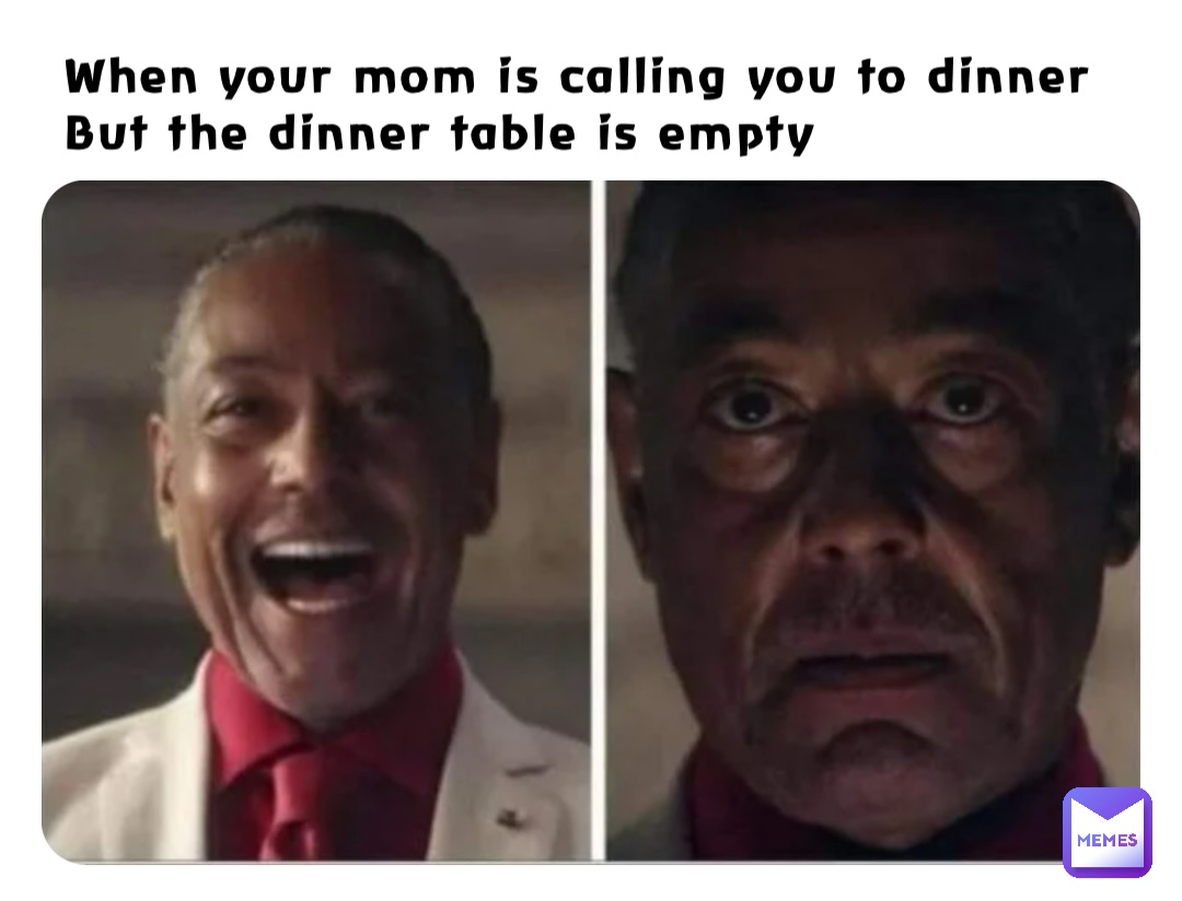 When your mom is calling you to dinner
But the dinner table is empty