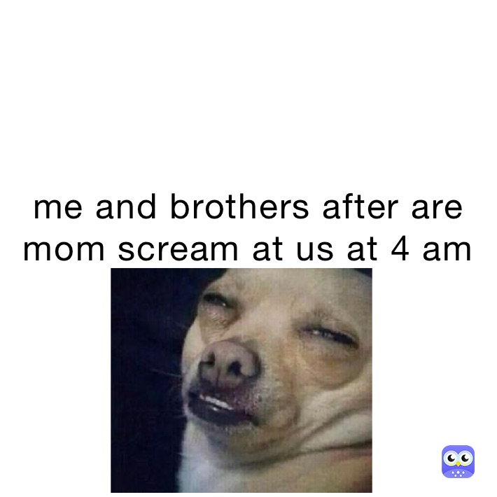 me and brothers after are mom scream at us at 4 am
