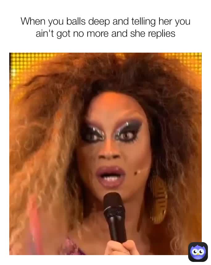 When you balls deep and telling her you ain't got no more and she