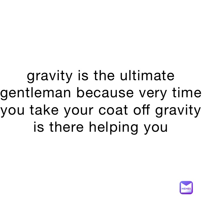 gravity is the ultimate gentleman because very time you take your coat off gravity is there helping you