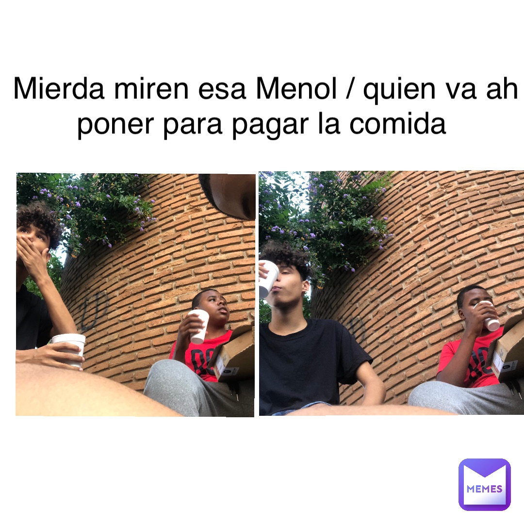Mierda miren esa Menol / quien va ah poner para pagar la comida