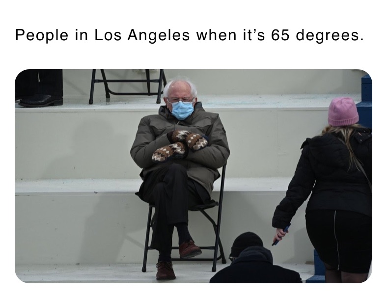 People in Los Angeles when it’s 65 degrees.