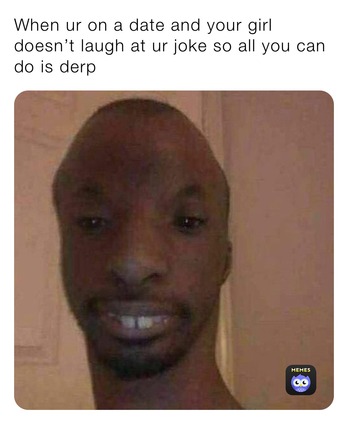 When ur on a date and your girl doesn’t laugh at ur joke so all you can do is derp