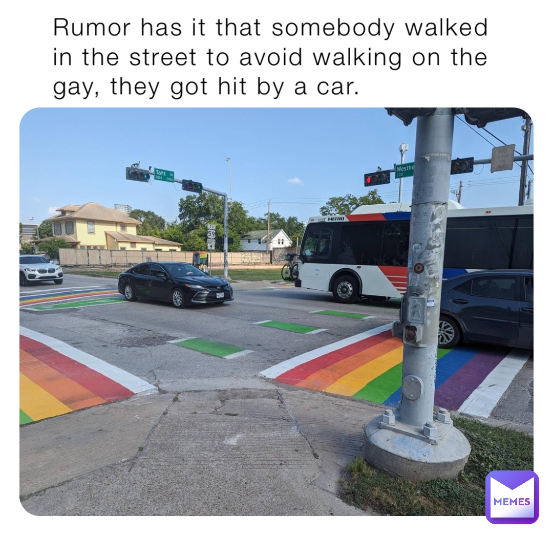 Rumor has it that somebody walked in the street to avoid walking on the gay, they got hit by a car.