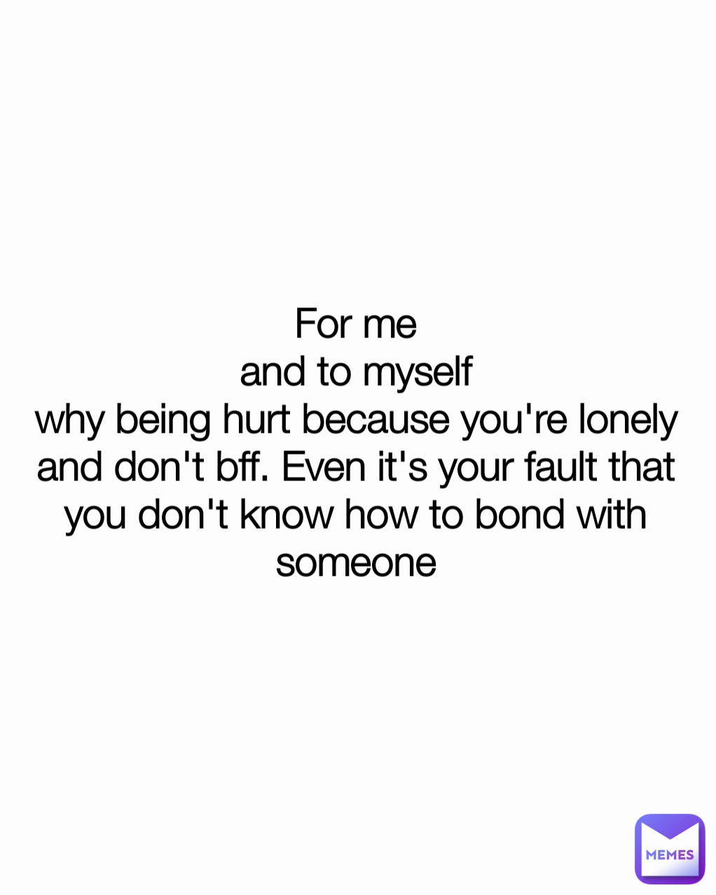 For me
and to myself
why being hurt because you're lonely and don't bff. Even it's your fault that you don't know how to bond with someone