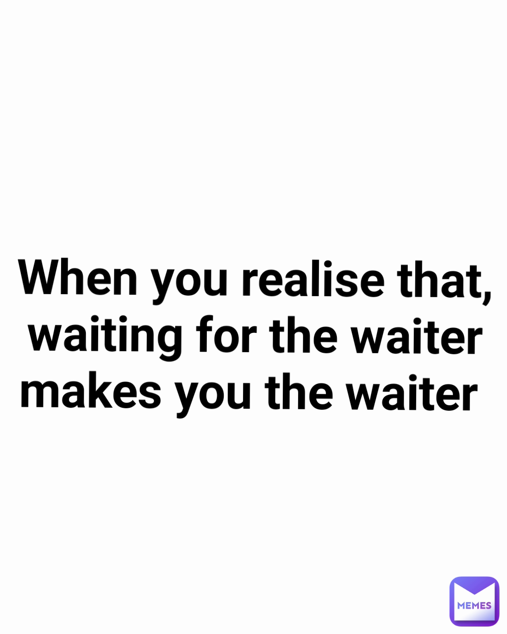 When you realise that, waiting for the waiter makes you the waiter 