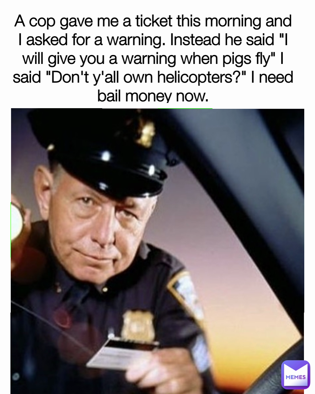 A cop gave me a ticket this morning and I asked for a warning. Instead he said "I will give you a warning when pigs fly" I said "Don't y'all own helicopters?" I need bail money now.