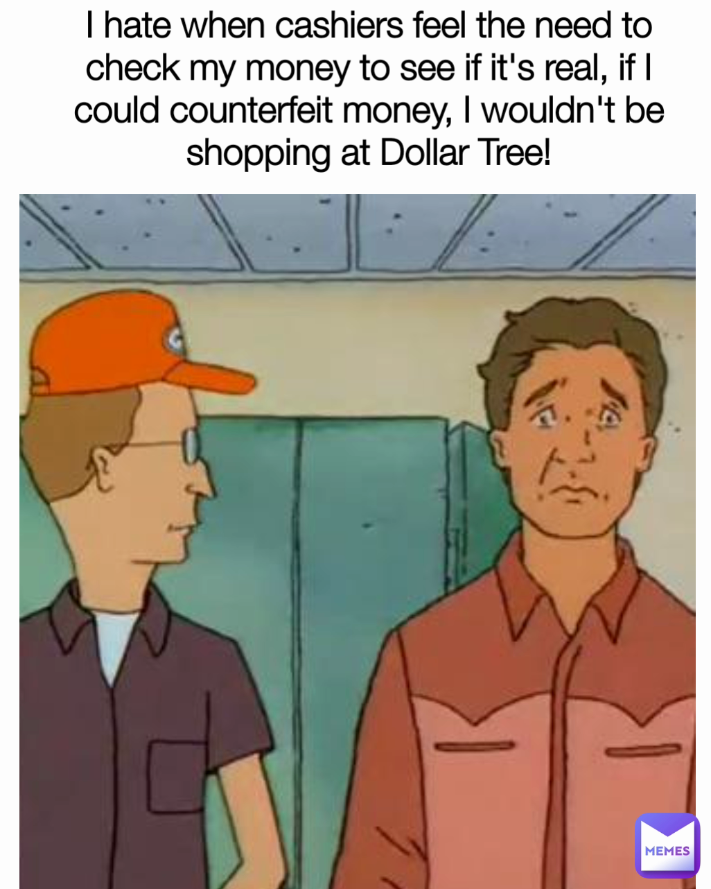 I hate when cashiers feel the need to check my money to see if it's real, if I could counterfeit money, I wouldn't be shopping at Dollar Tree!