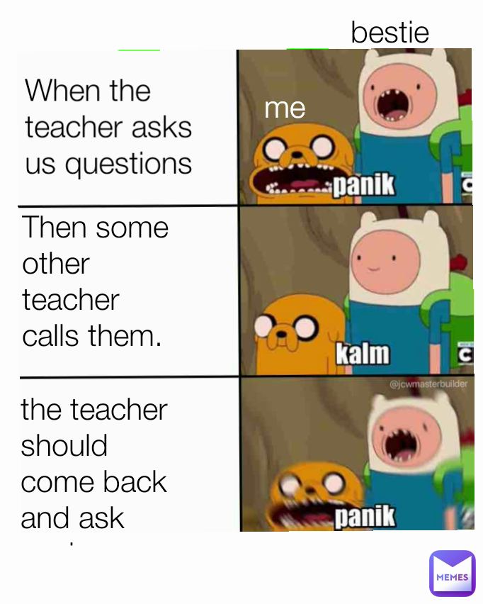 When the teacher asks us questions me  Then some other teacher calls them. bestie  the teacher should come back and ask again.