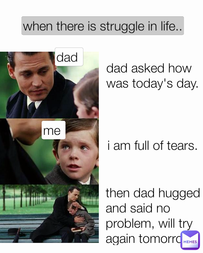 then dad hugged and said no problem, will try again tomorrow me  dad  i am full of tears. dad asked how was today's day. when there is struggle in life..