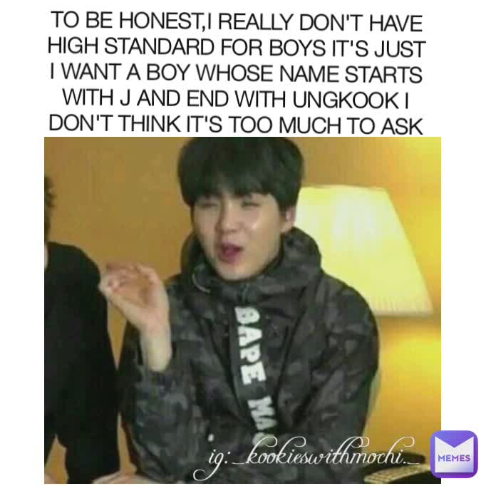 TO BE HONEST,I REALLY DON'T HAVE HIGH STANDARD FOR BOYS IT'S JUST I WANT A BOY WHOSE NAME STARTS WITH J AND END WITH UNGKOOK I DON'T THINK IT'S TOO MUCH TO ASK ig:_.kookieswithmochi._