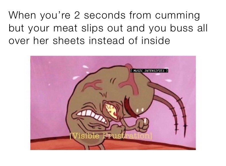 When you’re 2 seconds from cumming but your meat slips out and you buss all over her sheets instead of inside