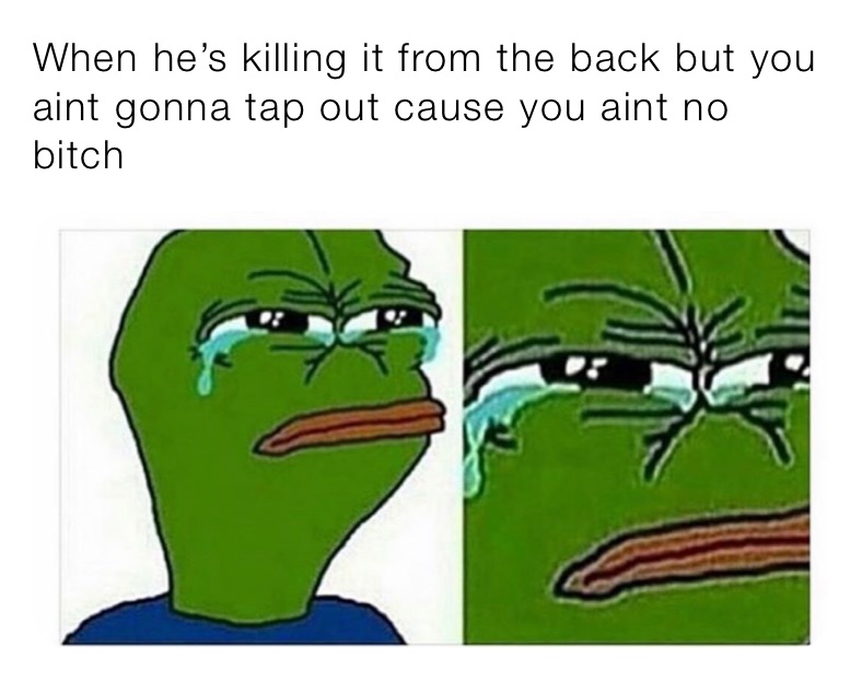 When he’s killing it from the back but you aint gonna tap out cause you aint no bitch