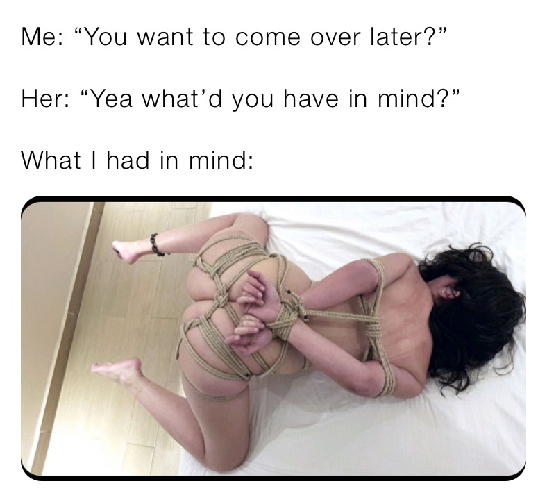 Me: “You want to come over later?”

Her: “Yea what’d you have in mind?”

What I had in mind: