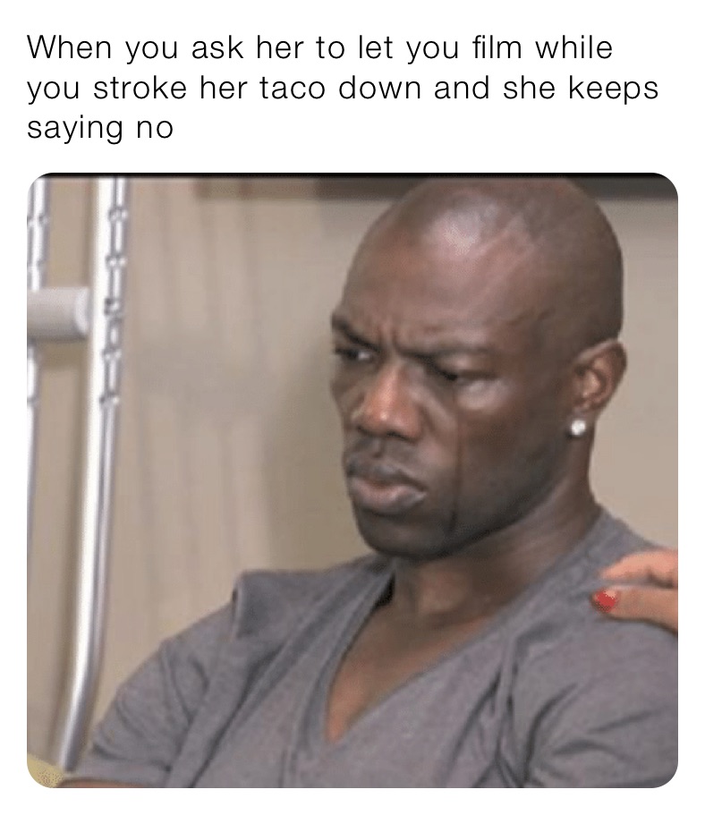 When you ask her to let you film while you stroke her taco down and she keeps saying no