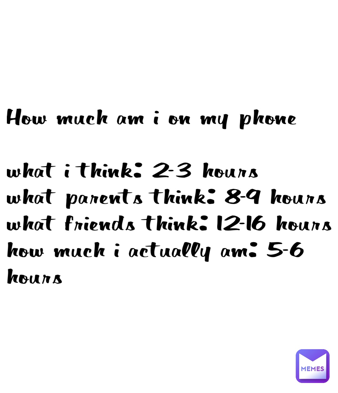 How much am I on my phone 

What I think: 2-3 hours
What parents think: 8-9 hours
What friends think: 12-16 hours
How much I actually am: 5-6 hours