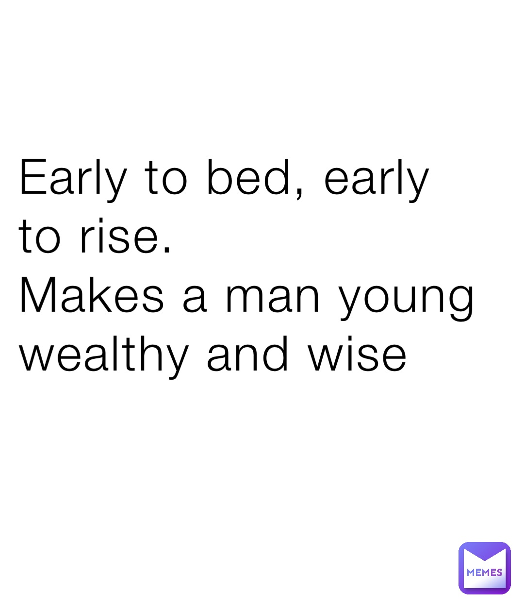 Early to bed, early to rise.
Makes a man young wealthy and wise