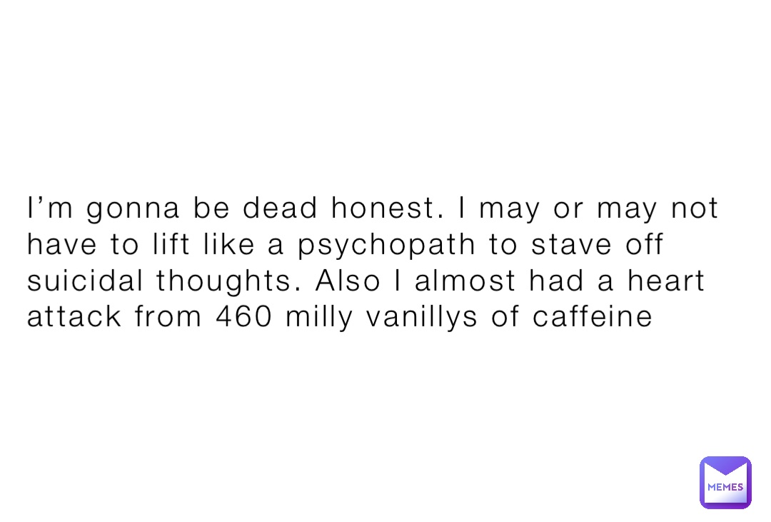 I’m gonna be dead honest. I may or may not have to lift like a psychopath to stave off suicidal thoughts. Also I almost had a heart attack from 460 milly vanillys of caffeine