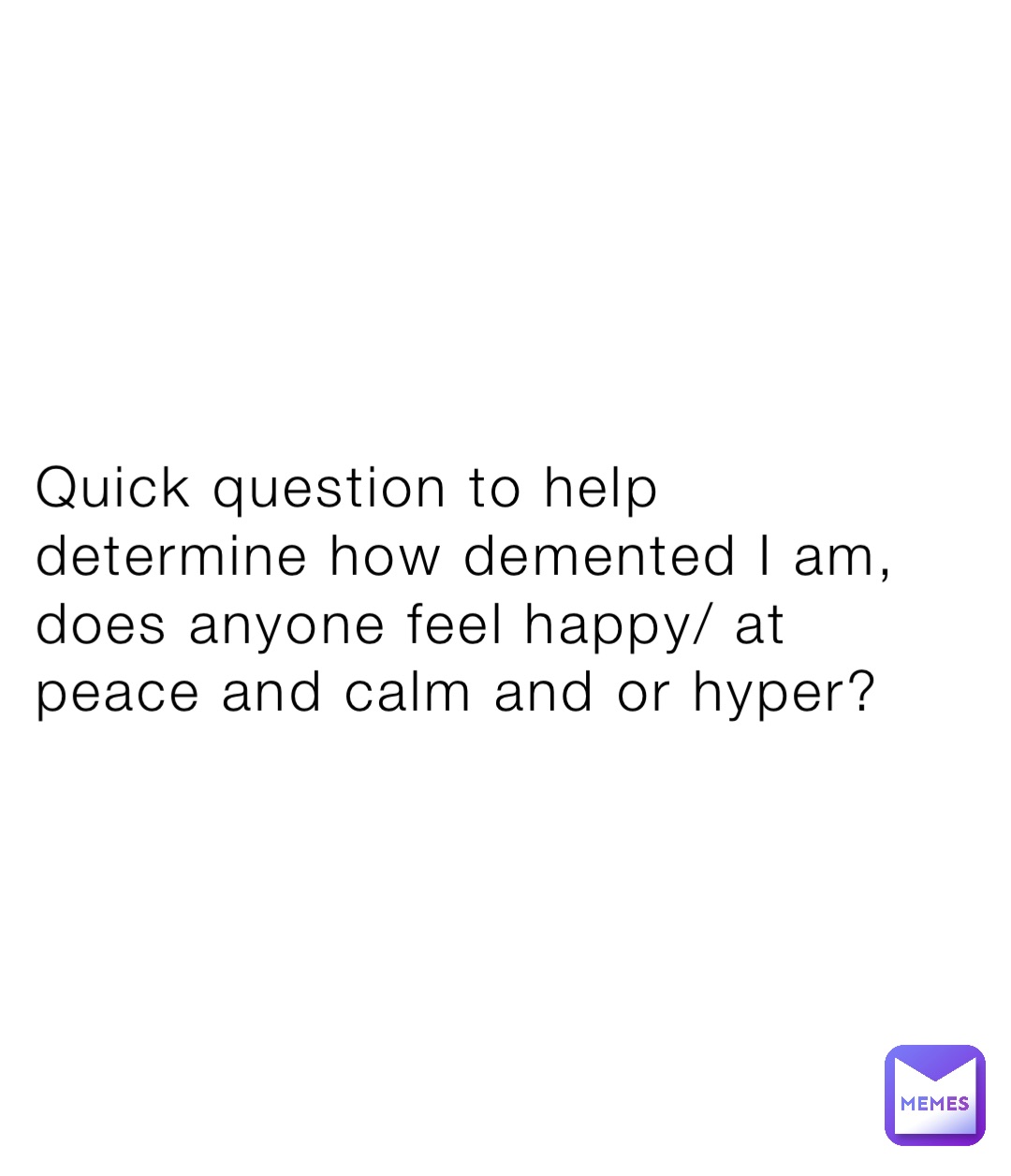 Quick question to help determine how demented I am, does anyone feel happy/ at peace and calm and or hyper?