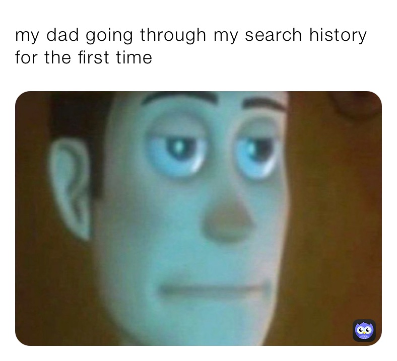my dad going through my search history for the first time