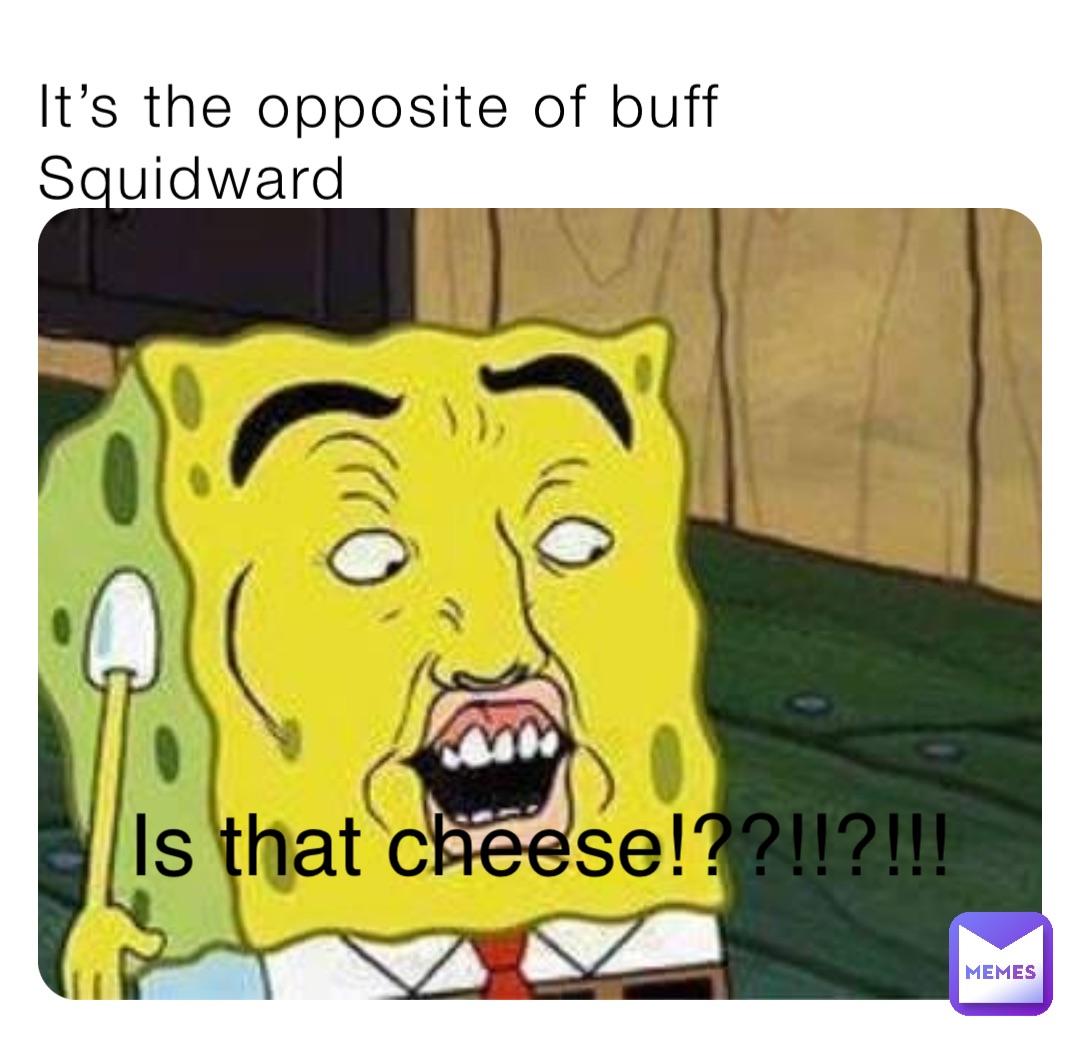 It’s the opposite of buff Squidward Is that cheese!??!!?!!!