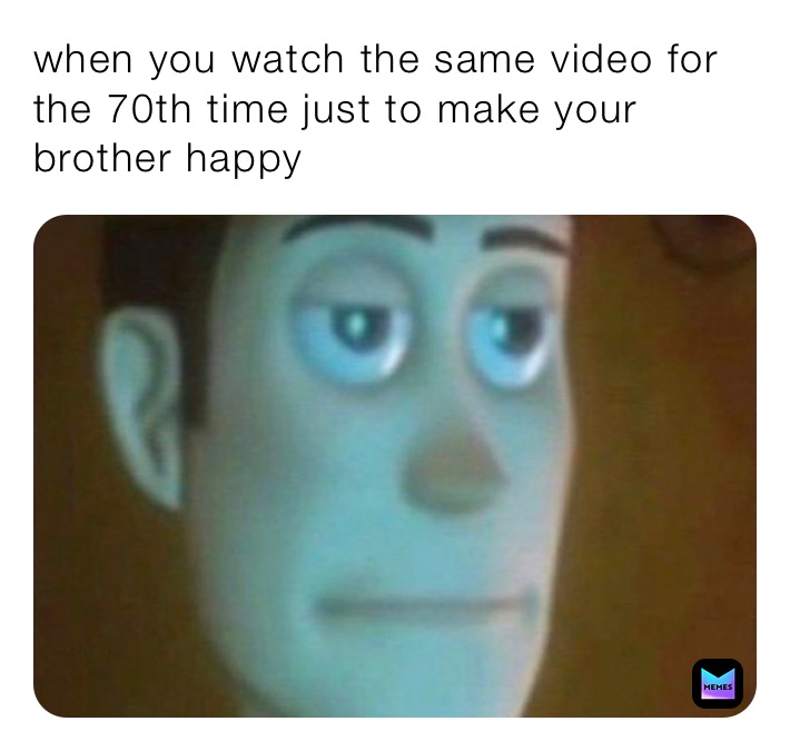 when you watch the same video for the 70th time just to make your brother happy 