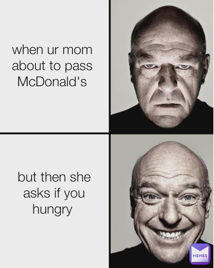 when ur mom about to pass McDonald's but then she asks if you hungry 