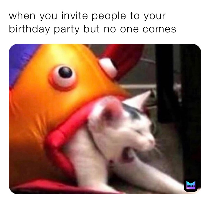 when you invite people to your birthday party but no one comes