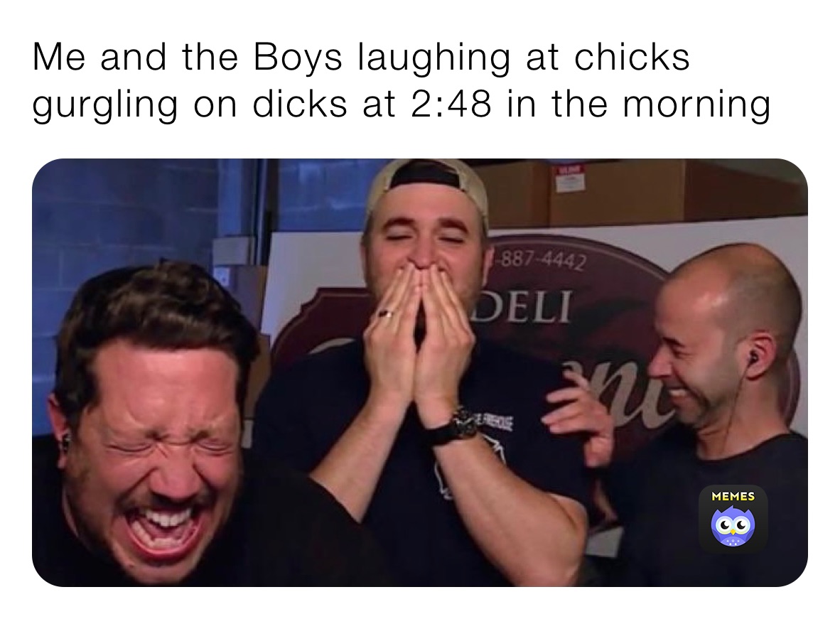 Me and the Boys laughing at chicks gurgling on dicks at 2:48 in the morning 
